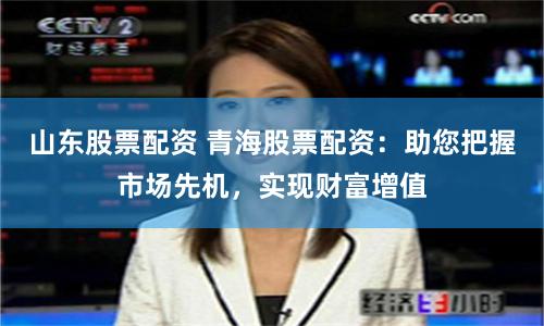 山东股票配资 青海股票配资：助您把握市场先机，实现财富增值