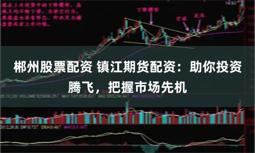 郴州股票配资 镇江期货配资：助你投资腾飞，把握市场先机