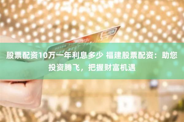 股票配资10万一年利息多少 福建股票配资：助您投资腾飞，把握财富机遇
