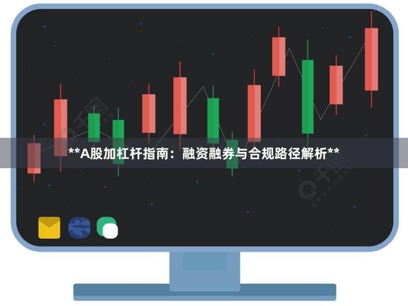 **A股加杠杆指南：融资融券与合规路径解析**